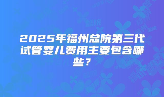 2025年福州总院第三代试管婴儿费用主要包含哪些?