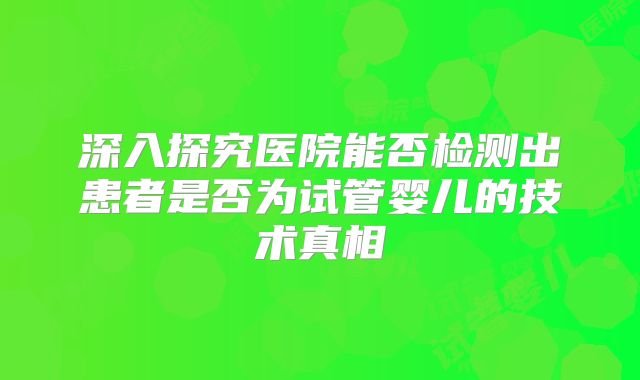 深入探究医院能否检测出患者是否为试管婴儿的技术真相