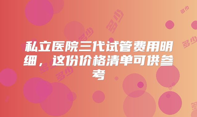 私立医院三代试管费用明细，这份价格清单可供参考