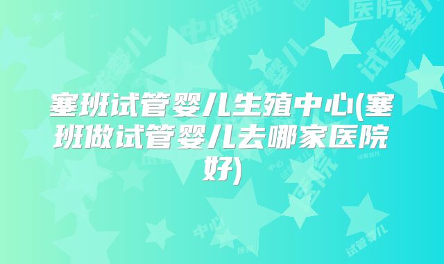 塞班试管婴儿生殖中心(塞班做试管婴儿去哪家医院好)