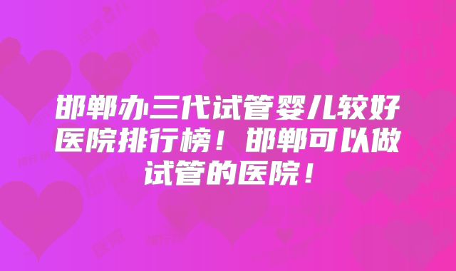 邯郸办三代试管婴儿较好医院排行榜!邯郸可以做试管的医院!