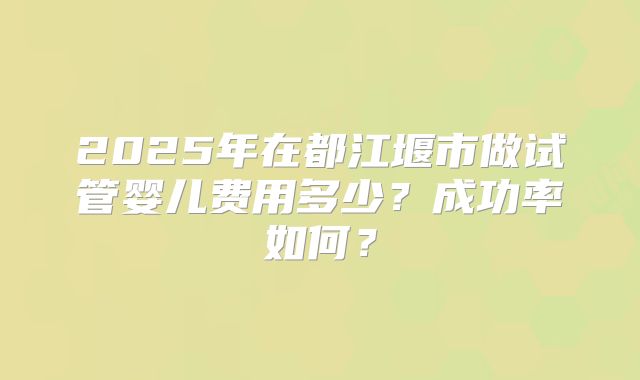 2025年在都江堰市做试管婴儿费用多少？成功率如何？