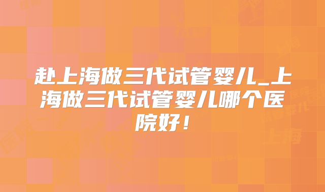 赴上海做三代试管婴儿_上海做三代试管婴儿哪个医院好！