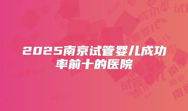 2025南京试管婴儿成功率前十的医院