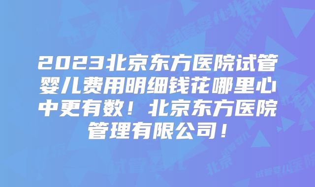 2023北京东方医院试管婴儿费用明细钱花哪里心中更有数！北京东方医院管理有限公司！