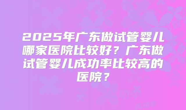 2025年广东做试管婴儿哪家医院比较好？广东做试管婴儿成功率比较高的医院？