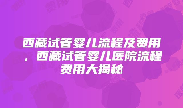 西藏试管婴儿流程及费用，西藏试管婴儿医院流程费用大揭秘