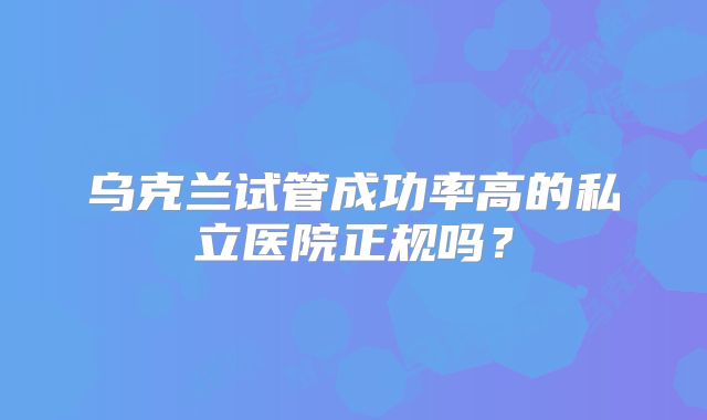 乌克兰试管成功率高的私立医院正规吗?
