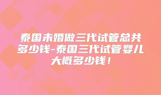 泰国未婚做三代试管总共多少钱-泰国三代试管婴儿大概多少钱！