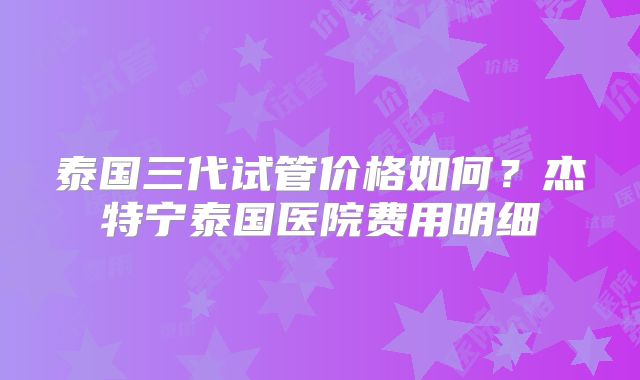 泰国三代试管价格如何?杰特宁泰国医院费用明细