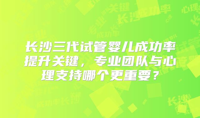 长沙三代试管婴儿成功率提升关键，专业团队与心理支持哪个更重要？