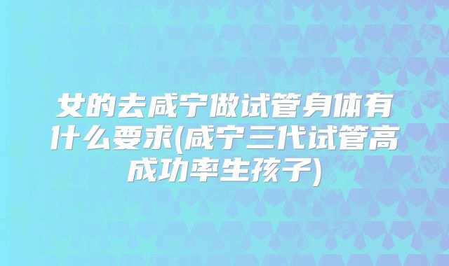 女的去咸宁做试管身体有什么要求(咸宁三代试管高成功率生孩子)