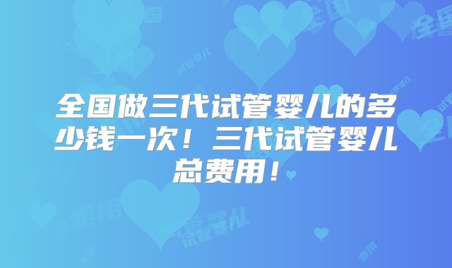 全国做三代试管婴儿的多少钱一次！三代试管婴儿总费用！