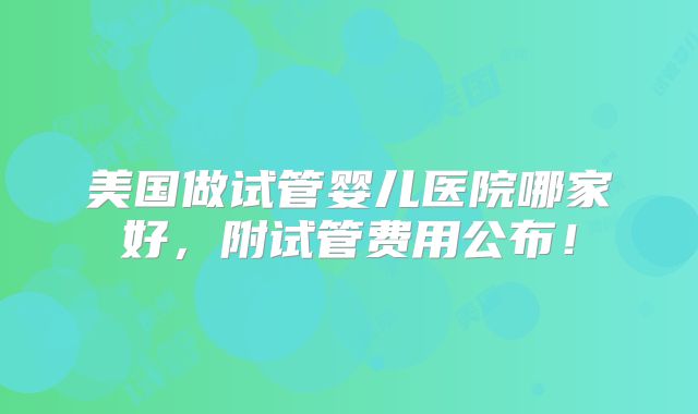 美国做试管婴儿医院哪家好,附试管费用公布!