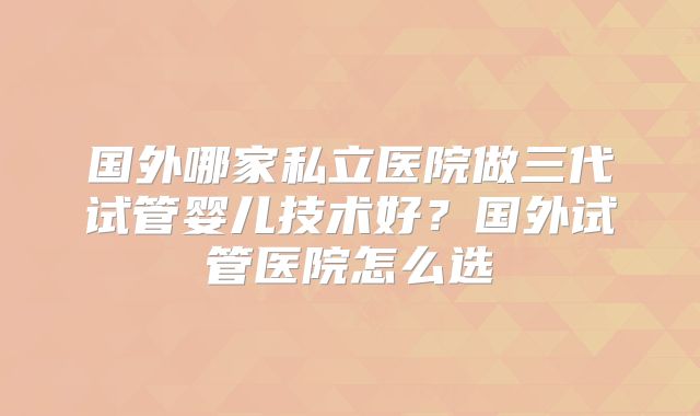 国外哪家私立医院做三代试管婴儿技术好？国外试管医院怎么选