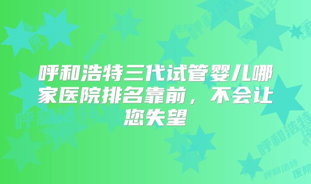 呼和浩特三代试管婴儿哪家医院排名靠前，不会让您失望