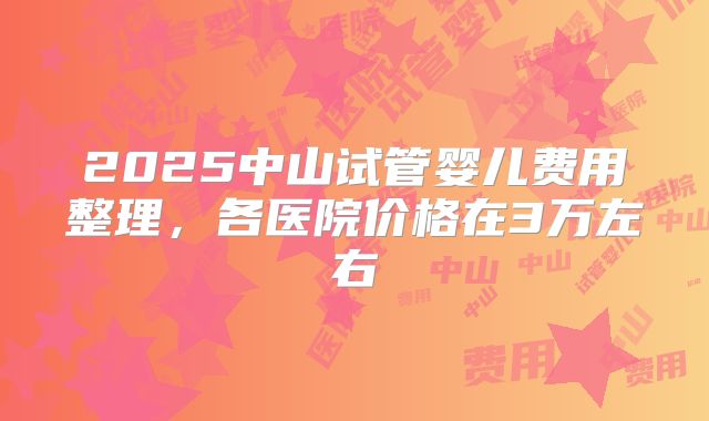 2025中山试管婴儿费用整理,各医院价格在3万左右