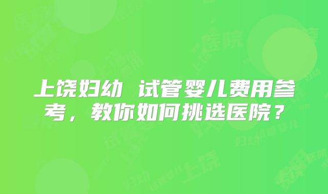 上饶妇幼 试管婴儿费用参考,教你如何挑选医院?