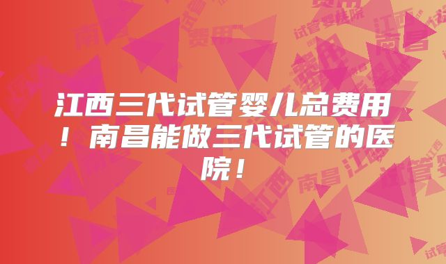 江西三代试管婴儿总费用！南昌能做三代试管的医院！