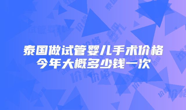 泰国做试管婴儿手术价格今年大概多少钱一次