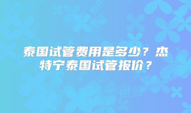 泰国试管费用是多少?杰特宁泰国试管报价?