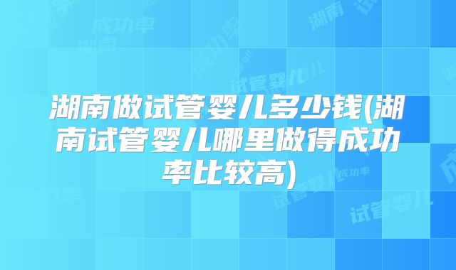 湖南做试管婴儿多少钱(湖南试管婴儿哪里做得成功率比较高)