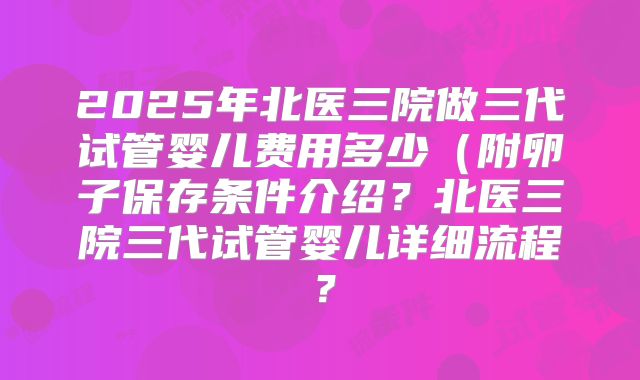2025年北医三院做三代试管婴儿费用多少（附卵子保存条件介绍？北医三院三代试管婴儿详细流程？