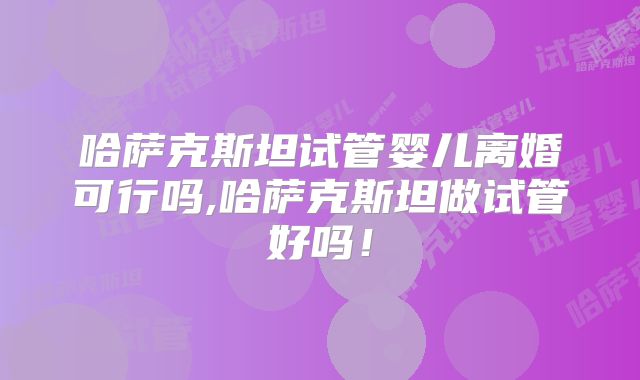 哈萨克斯坦试管婴儿离婚可行吗,哈萨克斯坦做试管好吗！