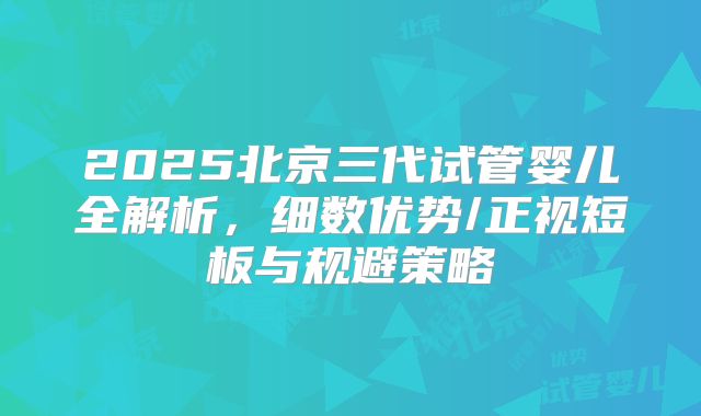 2025北京三代试管婴儿全解析,细数优势/正视短板与规避策略