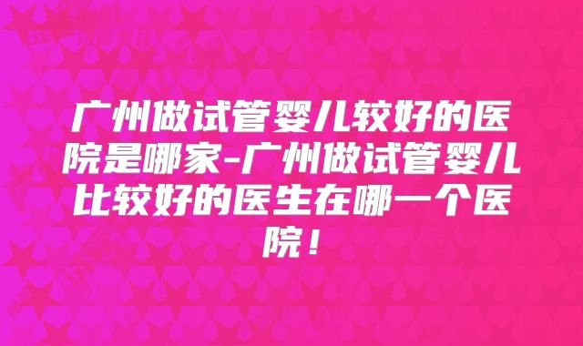 广州做试管婴儿较好的医院是哪家-广州做试管婴儿比较好的医生在哪一个医院！