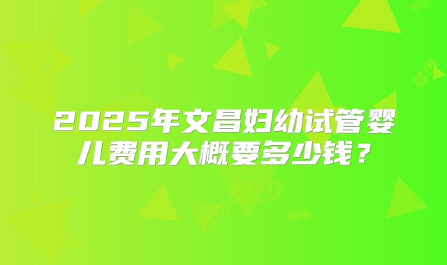 2025年文昌妇幼试管婴儿费用大概要多少钱？