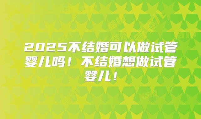 2025不结婚可以做试管婴儿吗！不结婚想做试管婴儿！