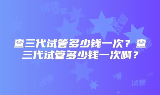 查三代试管多少钱一次？查三代试管多少钱一次啊？
