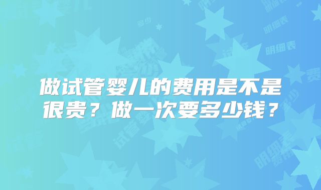 做试管婴儿的费用是不是很贵？做一次要多少钱？