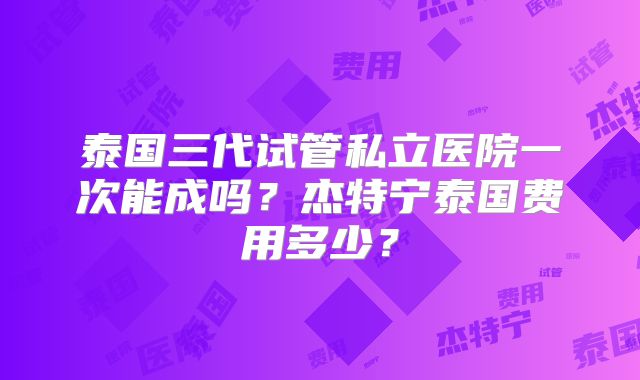 泰国三代试管私立医院一次能成吗?杰特宁泰国费用多少?