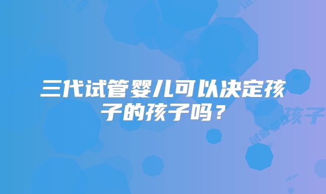 三代试管婴儿可以决定孩子的孩子吗？