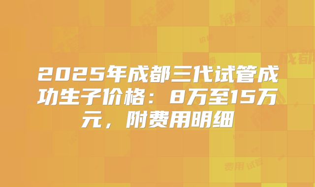 2025年成都三代试管成功生子价格：8万至15万元，附费用明细