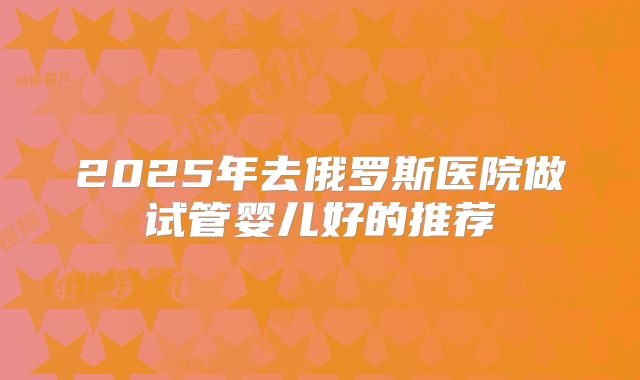 2025年去俄罗斯医院做试管婴儿好的推荐