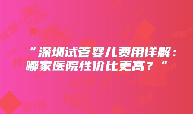 “深圳试管婴儿费用详解：哪家医院性价比更高？”