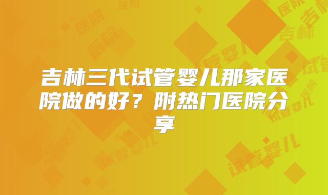吉林三代试管婴儿那家医院做的好？附热门医院分享