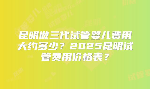 昆明做三代试管婴儿费用大约多少?2025昆明试管费用价格表?
