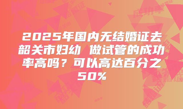 2025年国内无结婚证去韶关市妇幼 做试管的成功率高吗?可以高达百分之50%