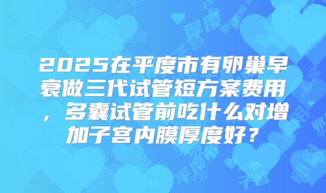 2025在平度市有卵巢早衰做三代试管短方案费用，多囊试管前吃什么对增加子宫内膜厚度好？