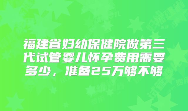 福建省妇幼保健院做第三代试管婴儿怀孕费用需要多少，准备25万够不够