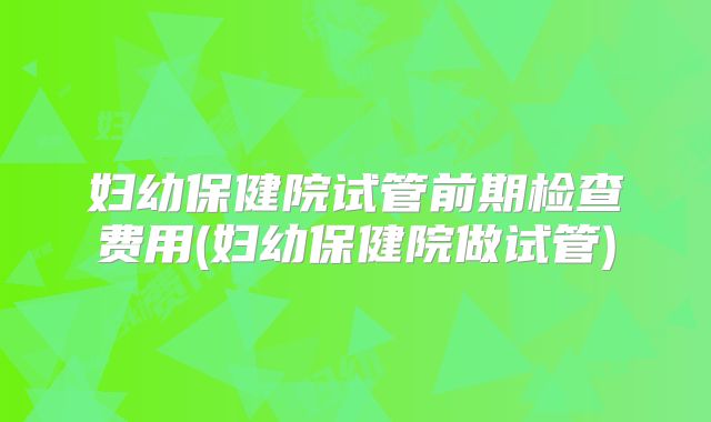 妇幼保健院试管前期检查费用(妇幼保健院做试管)
