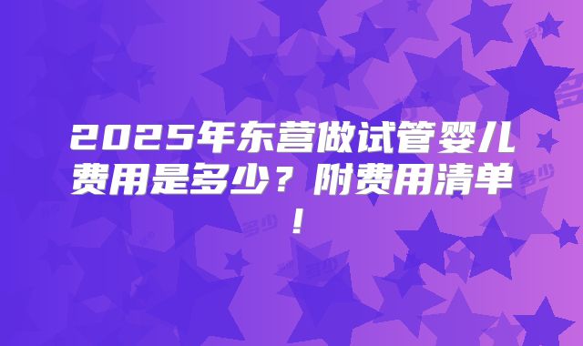 2025年东营做试管婴儿费用是多少？附费用清单！