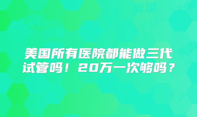 美国所有医院都能做三代试管吗!20万一次够吗?