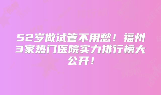 52岁做试管不用愁！福州3家热门医院实力排行榜大公开！