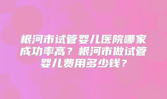 根河市试管婴儿医院哪家成功率高？根河市做试管婴儿费用多少钱？