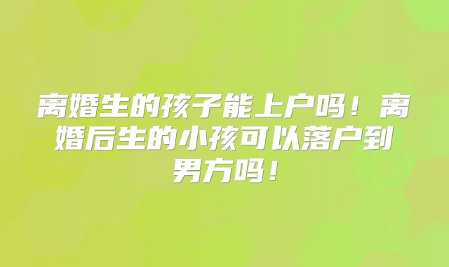 离婚生的孩子能上户吗！离婚后生的小孩可以落户到男方吗！